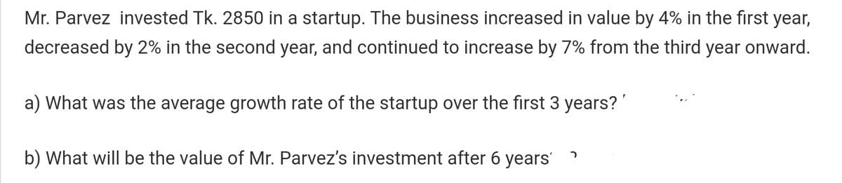 Mr. Parvez invested Tk. 2850 in a startup. The business increased in value by 4% in the first year,
decreased by 2% in the second year, and continued to increase by 7% from the third year onward.
a) What was the average growth rate of the startup over the first 3 years?
b) What will be the value of Mr. Parvez's investment after 6 years'
