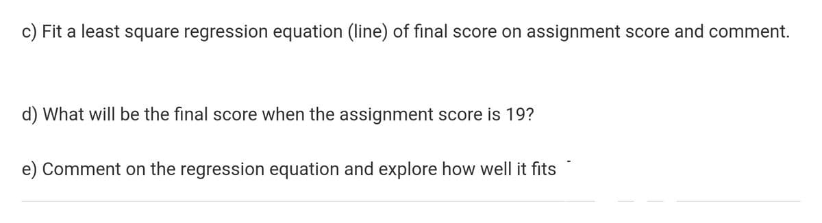 c) Fit a least square regression equation (line) of final score on assignment score and comment.
d) What will be the final score when the assignment score is 19?
e) Comment on the regression equation and explore how well it fits

