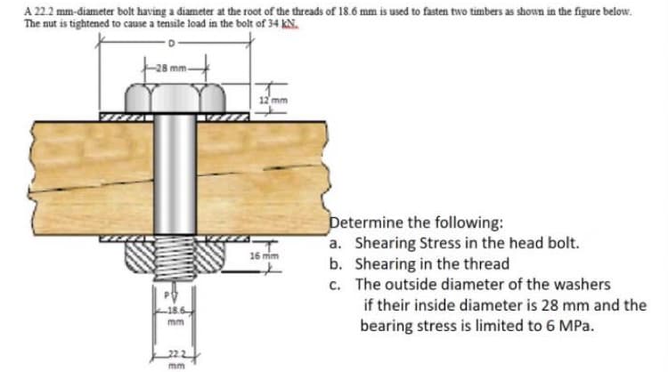 A 22.2 mm-diameter bolt having a diameter at the root of the threads of 18.6 mm is used to fasten two timbers as shown in the figure below.
The nut is tightened to cause a tensile load in the bolt of 34 kN.
28 mm
12 mm
Determine the following:
a. Shearing Stress in the head bolt.
b. Shearing in the thread
c. The outside diameter of the washers
16 mim
if their inside diameter is 28 mm and the
mm
bearing stress is limited to 6 MPa.
mm
