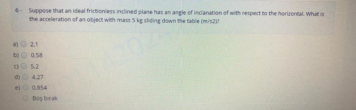 6 -
Suppose that an ideal frictionless inclined plane has an angle of inclanation of with respect to the horizontal. What is
the acceleration of an object with mass 5 kg sliding down the table (m/s2)?
a)
2,1
b)
0,58
C) O 5,2
d)
4,27
e)
0,854
OBoş bırak
