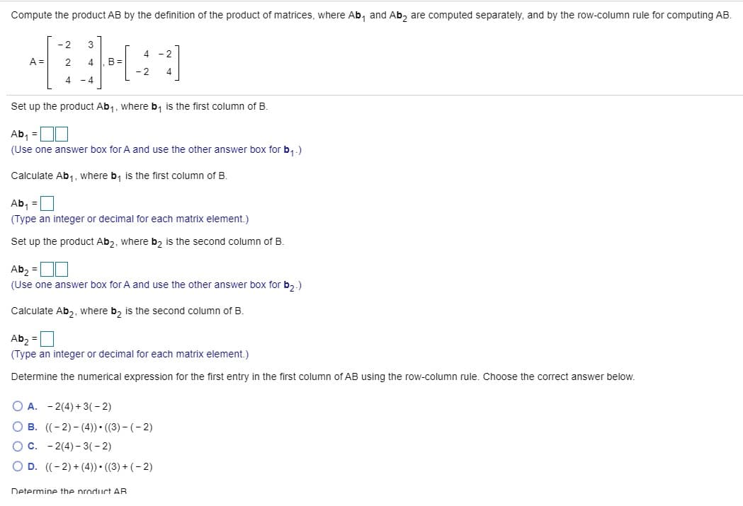 Compute the product AB by the definition of the product of matrices, where Ab, and Ab, are computed separately, and by the row-column rule for computing AB.
- 2
3
4 - 2
B =
- 2
A =
4
4
- 4
Set up the product Ab,, where b, is the first column of B.
Ab, =OI
(Use one answer box for A and use the other answer box for b,.)
Calculate Ab,, where b, is the first column of B.
Ab, =
(Type an integer or decimal for each matrix element.)
Set up the product Ab2, where b2 is the second column of B.
Ab, =D0
(Use one answer box for A and use the other answer box for b,.)
Calculate Ab,, where b, is the second column of B.
Ab, =
(Type an integer or decimal for each matrix element.)
Determine the numerical expression for the first entry in the first column of AB using the row-column rule. Choose the correct answer below.
O A. - 2(4) + 3(- 2)
O B. ((-2) - (4)) • ((3) – ( – 2)
Oc. - 2(4)- 3(- 2)
O D. ((-2) + (4)) • ((3) + ( – 2)
Determine the nroduct AR
