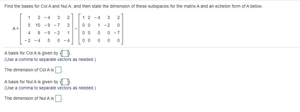 Find the bases for Col A and Nul A, and then state the dimension of these subspaces for the matrix A and an echelon form of A below.
1
2 -4
3
2
1 2 -4
3
5 10 - 9 -7
3
0 0
1
- 2
A =
8 -9 -2
1
0 0
0 -7
-2 - 4
0 - 4
0 0
A basis for Col A is given by O-
(Use a comma to separate vectors as needed.)
The dimension of Col A is
A basis for Nul A is given by O.
(Use a comma to separate vectors as needed.)
The dimension of Nul A is
2.

