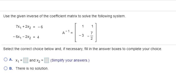 Use the given inverse of the coefficient matrix to solve the following system.
7x, + 2x2
= -6
1
1
A-1
7
- 3
- 6x1 - 2x2 = 4
Select the correct choice below and, if necessary, fill in the answer boxes to complete your choice.
O A. X1 =
| and x2 =|
(Simplify your answers.)
B. There is no solution.
