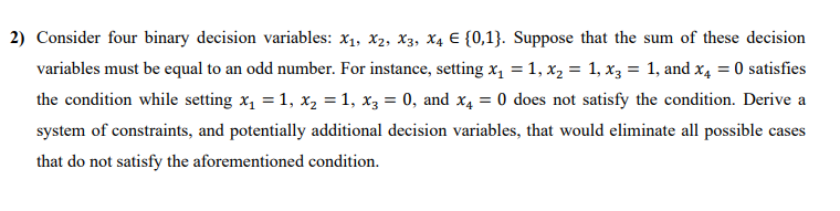 2) Consider four binary decision variables: x1, x2, X3, X4 E {0,1}. Suppose that the sum of these decision
variables must be equal to an odd number. For instance, setting x, = 1, x, = 1, x3 = 1, and x4 = 0 satisfies
the condition while setting x, = 1, x, = 1, x3 = 0, and x4 = 0 does not satisfy the condition. Derive a
%3D
system of constraints, and potentially additional decision variables, that would eliminate all possible cases
that do not satisfy the aforementioned condition.
