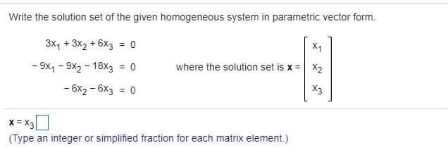 Write the solution set of the given homogeneous system in parametric vector form.
3x, + 3x2 + 6X3 = 0
%3D
- 9x, - 9x2 - 18x3 = 0
where the solution set is x = x2
%3D
- 6x2 - 6x3 = 0
X3
