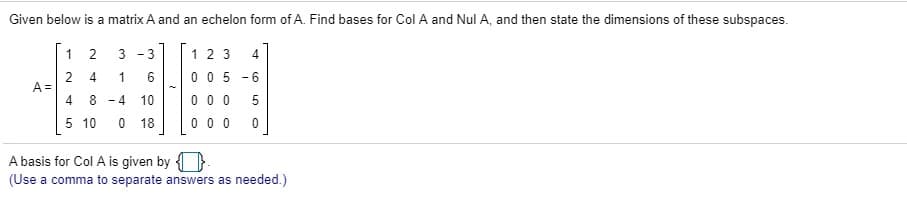 Given below is a matrix A and an echelon form of A. Find bases for Col A and Nul A, and then state the dimensions of these subspaces.
1
3
1 2 3
4
2 4
1
6
0 0 5 -6
A =
8 - 4
10
0 0 0
5 10
18
0 0 0
3.
2.
4.
