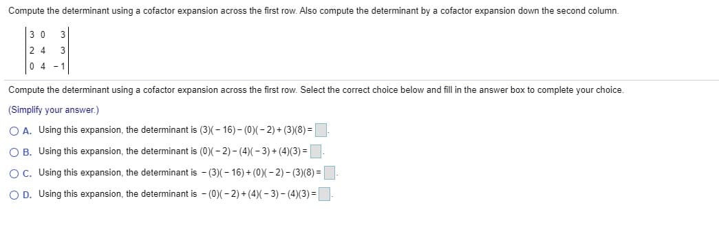 Compute the determinant using a cofactor expansion across the first row. Also compute the determinant by a cofactor expansion down the second column.
3 0
3
2 4
3
0 4
- 1
Compute the determinant using a cofactor expansion across the first row. Select the correct choice below and fill in the answer box to complete your choice.
(Simplify your answer.)
O A. Using this expansion, the determinant is (3)(– 16) - (0)(- 2) + (3)(8) =
O B. Using this expansion, the determinant is (0)( – 2) – (4)( - 3) + (4)(3) =|
Oc. Using this expansion, the determinant is - (3)(- 16) + (0)(- 2) - (3)(8) =|
O D. Using this expansion, the determinant is - (0)(- 2) + (4)(– 3) – (4)(3) =
