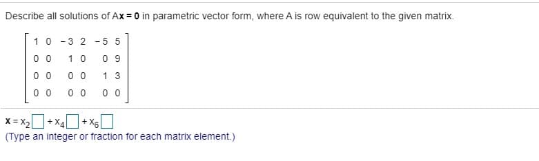 Describe all solutions of Ax = 0 in parametric vector form, where A is row equivalent to the given matrix.
10 - 3 2 - 5 5
0 0
1 0
0 9
0 0
0 0
1 3
0 0
0 0
0 0
X = X2+ X4
+ X6
(Type an integer or fraction for each matrix element.)
