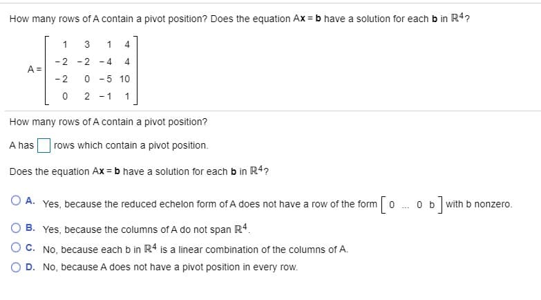 How many rows of A contain a pivot position? Does the equation Ax = b have a solution for each b in R4?
1
1 4
-2 -2 - 4
A =
- 2
0 -5 10
2 -1 1
How many rows of A contain a pivot position?
A has
rows which contain a pivot position.
Does the equation Ax = b have a solution for each b in R4?
O A. Yes, because the reduced echelon form of A does not have a row of the form o .ob]with b nonzero.
B. Yes, because the columns of A do not span R4.
OC. No, because each b in R4 is a linear combination of the columns of A.
O D. No, because A does not have a pivot position in every row.
