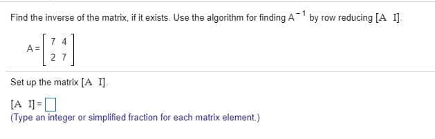 Find the inverse of the matrix, if it exists. Use the algorithm for finding A1 by row reducing [A I].
7 4
Set up the matrix [A 1].
[A 1]=0
(Type an integer or simplified fraction for each matrix element.)
