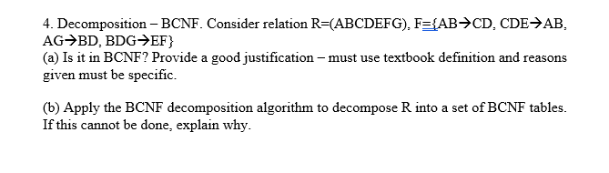 4. Decomposition– BCNF. Consider relation R=(ABCDEFG), F={AB>CD, CDE>AB,
AG→BD, BDG→EF}
(a) Is it in BCNF? Provide a good justification – must use textbook definition and reasons
given must be specific.
(b) Apply the BCNF decomposition algorithm to decompose R into a set of BCNF tables.
If this cannot be done, explain why.

