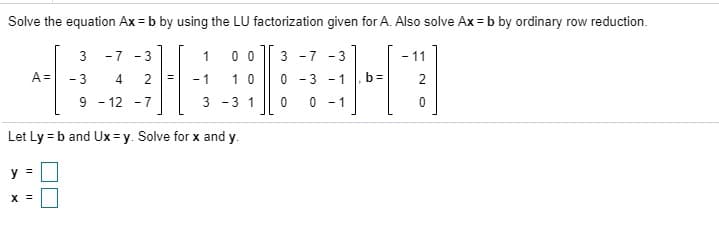 Solve the equation Ax = b by using the LU factorization given for A. Also solve Ax = b by ordinary row reduction.
-7 -3
1
0 0
3 -7 -3
- 11
A=
- 3
4.
2
1 0
0 - 3 - 1
%3D
- 1
- 12 - 7
3 -3 1
0 - 1
Let Ly = b and Ux = y. Solve for x and y.
y =
3.
