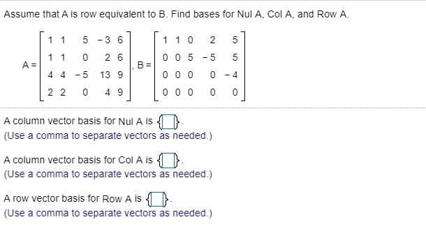 Assume that A is row equivalent to B. Find bases for Nul A, Col A, and Row A.
11
5
3 6
11 0
2
5
11
2 6
0 0 5
-5
5
A =
B =
4 4
- 5
13 9
0 0 0
- 4
2 2
4 9
0 0 0
A column vector basis for Nul A is
(Use a comma to separate vectors as needed.)
A column vector basis for Col A is }.
(Use a comma to separate vectors as needed.)
A row vector basis for Row A is }
(Use a comma to separate vectors as needed.)
