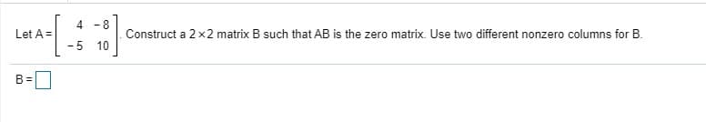 4 -8
Let A =
Construct a 2 x2 matrix B such that AB is the zero matrix. Use two different nonzero columns for B.
- 5
10
B =
D
