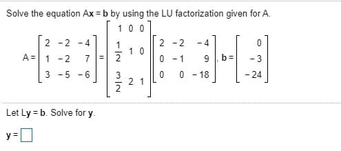 Solve the equation Ax = b by using the LU factorization given for A.
100
2 -2 -4
A= 1 -2
2 -2 -4
1 0
9 b=
- 24
0 -1
- 3
3 -5 -6
0 0 - 18
2
Let Ly = b. Solve for y.
y =D
2.
7,
