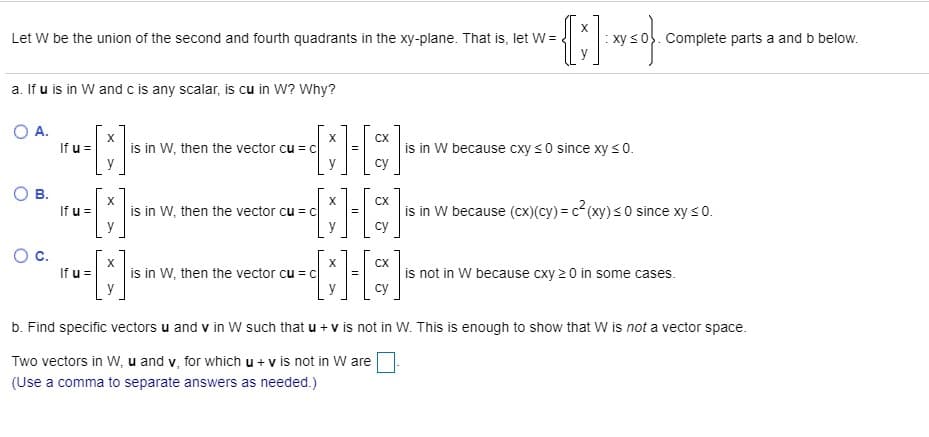 Let W be the union of the second and fourth quadrants in the xy-plane. That is, let W=
Complete parts a and b below.
a. If u is in W and c is any scalar, is cu in W? Why?
OA.
CX
If u =
is in W, then the vector cu = c
is in W because cxy s0 since xy s0.
су
CX
If u =
is in W, then the vector cu = c
is in W because (cx)(cy) = c2 (xy) s 0 since xy s0.
су
O c.
If u =
CX
is in W, then the vector cu = c
is not in W because cxy 2 0 in some cases.
су
b. Find specific vectors u and v in W such that u + v is not in W. This is enough to show that W is not a vector space.
Two vectors in W, u and v, for which u + v is not in W are
(Use a comma to separate answers as needed.)
B.
