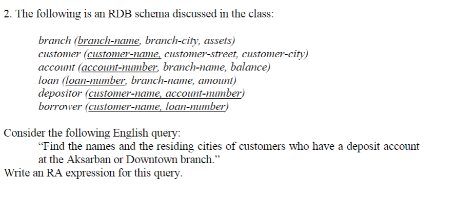2. The following is an RDB schema discussed in the class:
branch (branch-name, branch-city, assets)
customer (customer-name, customer-street, customer-city)
account (account-number, branch-name, balance)
loan (loan-mumтber, branch-nате, атоиnt)
depositor (customer-name, account-number)
borrower (customer-name, loan-number)
Consider the following English query:
"Find the names and the residing cities of customers who have a deposit account
at the Aksarban or Downtown branch."
Write an RA expression for this query.

