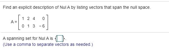 Find an explicit description of Nul A by listing vectors that span the null space.
1 2 4
A =
0 1 3 -6
A spanning set for Nul A is 4 .
(Use a comma to separate vectors as needed.)
