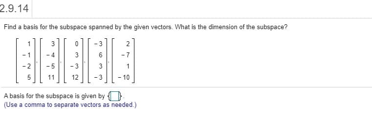 Find a basis for the subspace spanned by the given vectors. What is the dimension of the subspace?
3
- 3
2
- 4
3
- 7
- 2
- 5
- 3
1
11
12
- 3
-10
A basis for the subspace is given by }

