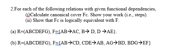 2.For each of the following relations with given functional dependencies,
(1)Calculate canonical cover Fc. Show your work (i.e., steps).
(ii) Show that Fc is logically equivalent with F.
(a) R=(ABCDEFG), F={AB>AC, B→ D, D →AE}.
(b) R=(ABCDEFG), F={AB>CD, CDE>AB, AG→BD, BDG→EF}
