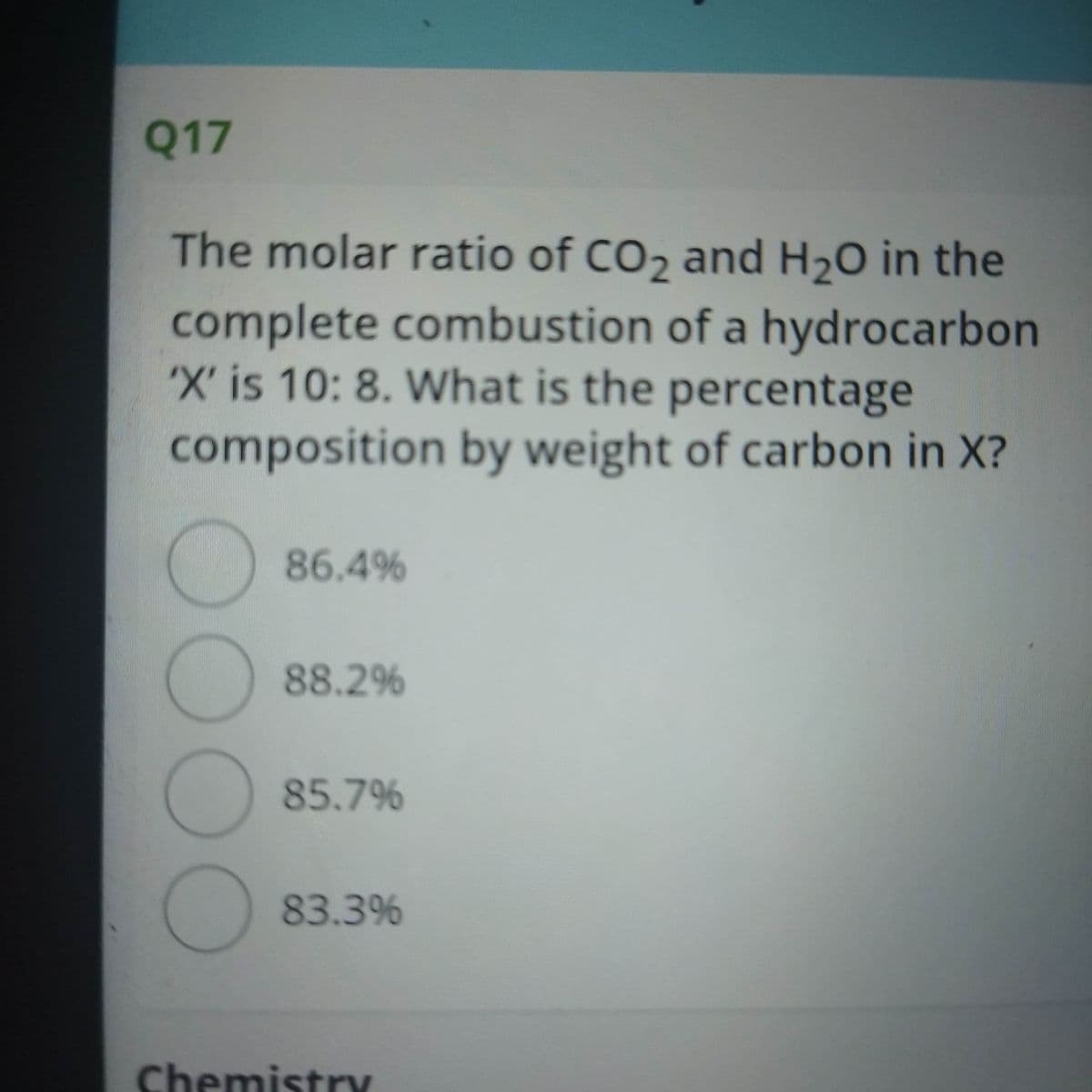 Q17
The molar ratio of CO2 and H20 in the
complete combustion of a hydrocarbon
'X' is 10: 8. What is the percentage
composition by weight of carbon in X?
86.4%
88.2%
85.7%
83.3%
Chemistry
