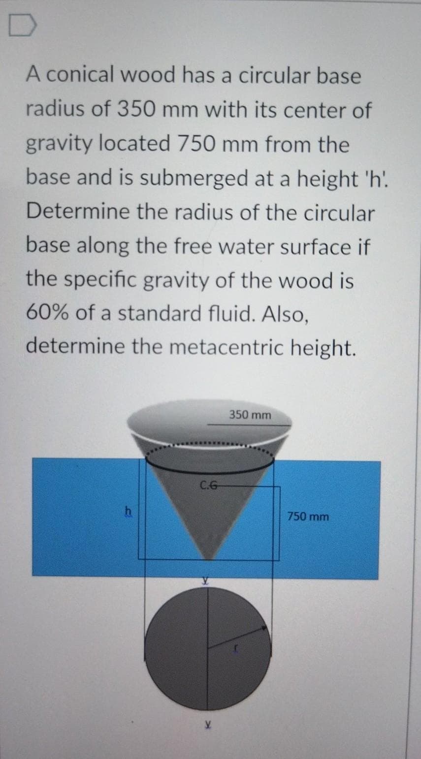 A conical wood has a circular base
radius of 350 mm with its center of
gravity located 750 mm from the
base and is submerged at a height 'h'.
Determine the radius of the circular
base along the free water surface if
the specific gravity of the wood is
60% of a standard fluid. Also,
determine the metacentric height.
350 mm
C.G
750 mm
