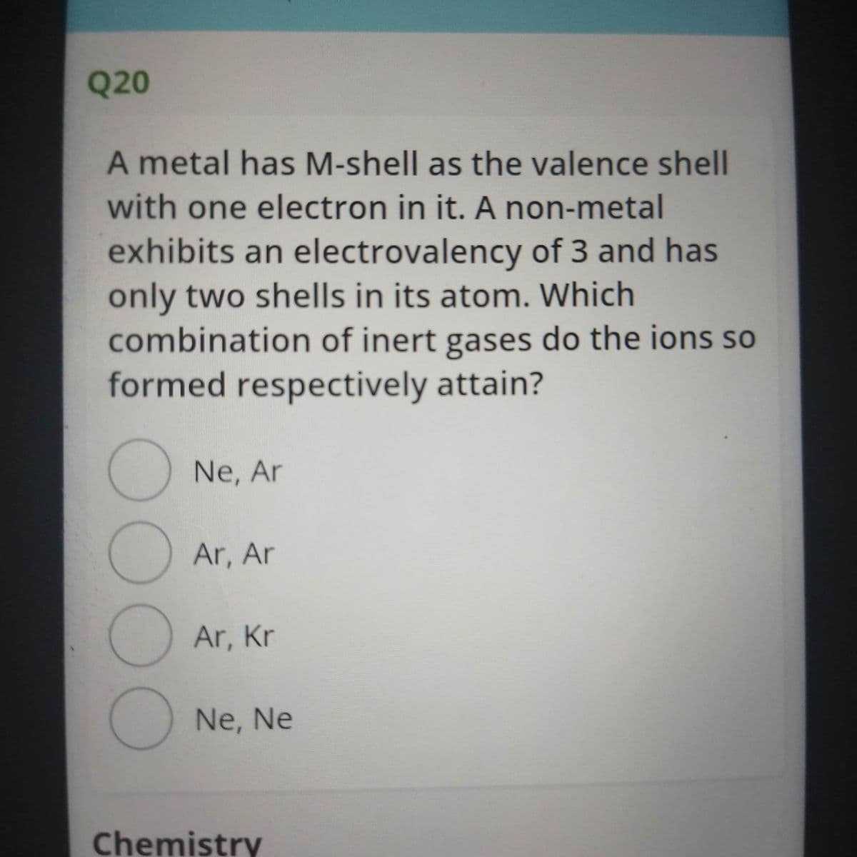 Q20
A metal has M-shell as the valence shell
with one electron in it. A non-metal
exhibits an electrovalency of 3 and has
only two shells in its atom. Which
combination of inert gases do the ions so
formed respectively attain?
Ne, Ar
Ar, Ar
Ar, Kr
Ne, Ne
Chemistry
00OO
