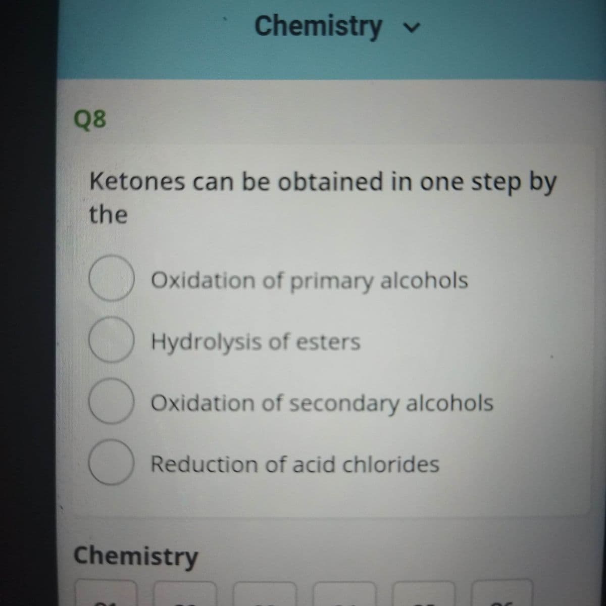 Chemistry v
Q8
Ketones can be obtained in one step by
the
Oxidation of primary alcohols
Hydrolysis of esters
Oxidation of secondary alcohols
Reduction of acid chlorides
Chemistry
