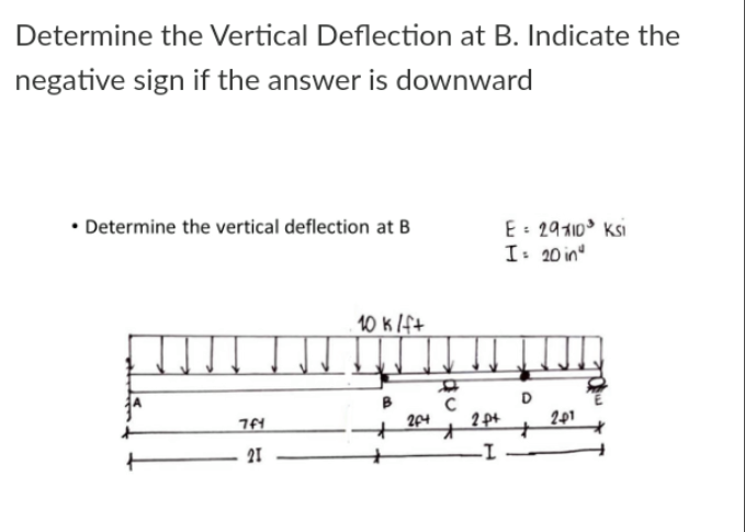 Determine the Vertical Deflection at B. Indicate the
negative sign if the answer is downward
• Determine the vertical deflection at B
E: 29110° Ksi
I: 20 in"
10 k lf+
D
204
2 pt
201
21
