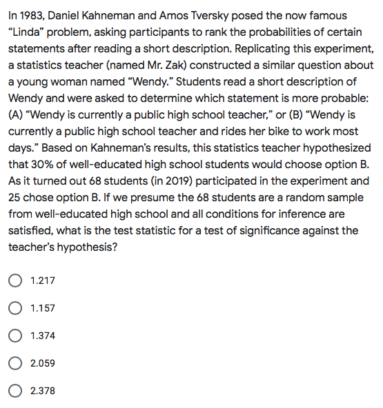 In 1983, Daniel Kahneman and Amos Tversky posed the now famous
"Linda" problem, asking participants to rank the probabilities of certain
statements after reading a short description. Replicating this experiment,
a statistics teacher (named Mr. Zak) constructed a similar question about
a young woman named "Wendy." Students read a short description of
Wendy and were asked to determine which statement is more probable:
(A) "Wendy is currently a public high school teacher," or (B) "Wendy is
currently a public high school teacher and rides her bike to work most
days." Based on Kahneman's results, this statistics teacher hypothesized
that 30% of well-educated high school students would choose option B.
As it turned out 68 students (in 2019) participated in the experiment and
25 chose option B. If we presume the 68 students are a random sample
from well-educated high school and all conditions for inference are
satisfied, what is the test statistic for a test of significance against the
teacher's hypothesis?
1.217
O 1.157
O 1.374
O 2.059
O 2.378
