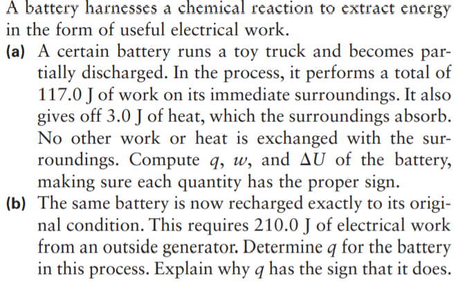 A battery harnesses a chemical reaction to extract energy
in the form of useful electrical work.
(a) A certain battery runs a toy truck and becomes par-
tially discharged. In the process, it performs a total of
117.0 J of work on its immediate surroundings. It also
gives off 3.0 J of heat, which the surroundings absorb.
No other work or heat is exchanged with the sur-
roundings. Compute q, w, and AU of the battery,
making sure each quantity has the proper sign.
(b) The same battery is now recharged exactly to its origi-
nal condition. This requires 210.0 J of electrical work
from an outside generator. Determine q for the battery
in this process. Explain why q has the sign that it does.
