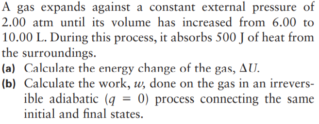 A gas expands against a constant external pressure of
2.00 atm until its volume has increased from 6.00 to
10.00 L. During this process, it absorbs 500 J of heat from
the surroundings.
(a) Calculate the energy change of the gas, AU.
(b) Calculate the work, w, done on the gas in an irrevers-
ible adiabatic (q
initial and final states.
0) process connecting the same
