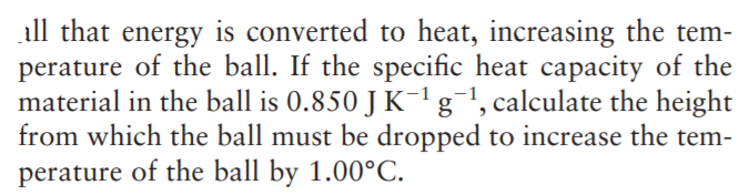 all that energy is converted to heat, increasing the tem-
perature of the ball. If the specific heat capacity of the
material in the ball is 0.850 J K-1g¯!, calculate the height
from which the ball must be dropped to increase the tem-
perature of the ball by 1.00°C.
