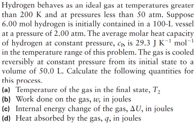 Hydrogen behaves as an ideal gas at temperatures greater
than 200 K and at pressures less than 50 atm. Suppose
6.00 mol hydrogen is initially contained in a 100-L vessel
at a pressure of 2.00 atm. The average molar heat capacity
of hydrogen at constant pressure, c, is 29.3 J K-' mol-1
in the temperature range of this problem. The gas is cooled
reversibly at constant pressure from its initial state to a
volume of 50.0 L. Calculate the following quantities for
this process.
(a) Temperature of the gas in the final state, T2
(b) Work done on the gas, w, in joules
(c) Internal energy change of the gas, AU, in joules
(d) Heat absorbed by the gas, q, in joules
