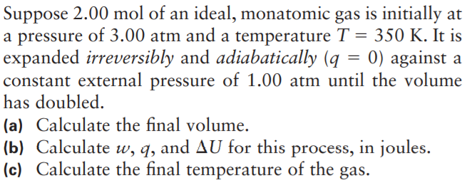 Suppose 2.00 mol of an ideal, monatomic gas is initially at
a pressure of 3.00 atm and a temperature T = 350 K. It is
expanded irreversibly and adiabatically (q = 0) against a
constant external pressure of 1.00 atm until the volume
has doubled.
(a) Calculate the final volume.
(b) Calculate w, q, and AU for this process, in joules.
(c) Calculate the final temperature of the
gas.
