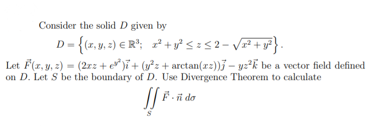 Consider the solid D given by
D = {(x, y, z) E R°; x² + y° < z < 2- V2² + y?}.
Let F(x, y, z) = (2xz + e* )ï + (y²z + arctan(xz))j – yz²k be a vector field defined
on D. Let S be the boundary of D. Use Divergence Theorem to calculate
Fñ do
