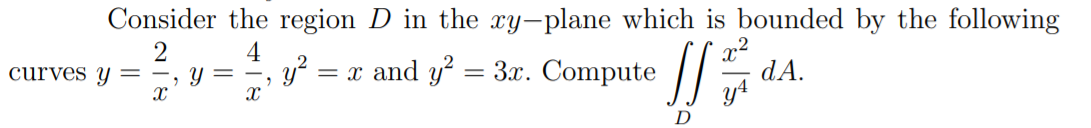 Consider the region D in the xy-plane which is bounded by the following
2
-, Y =
4
y?
= x and y' = 3x. Compute //
dA.
curves y=
D

