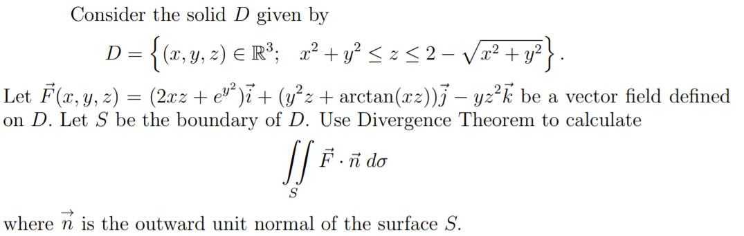 Consider the solid D given by
D = {(x, y, z) € R°; x² + y² < z < 2 – vVa² + y?}
Let F(x, y, z) = (2xz + e)i + (y²z + arctan(xz))j – yz²k be a vector field defined
on D. Let S be the boundary of D. Use Divergence Theorem to calculate
F.ñ do
S
where n is the outward unit normal of the surface S.
