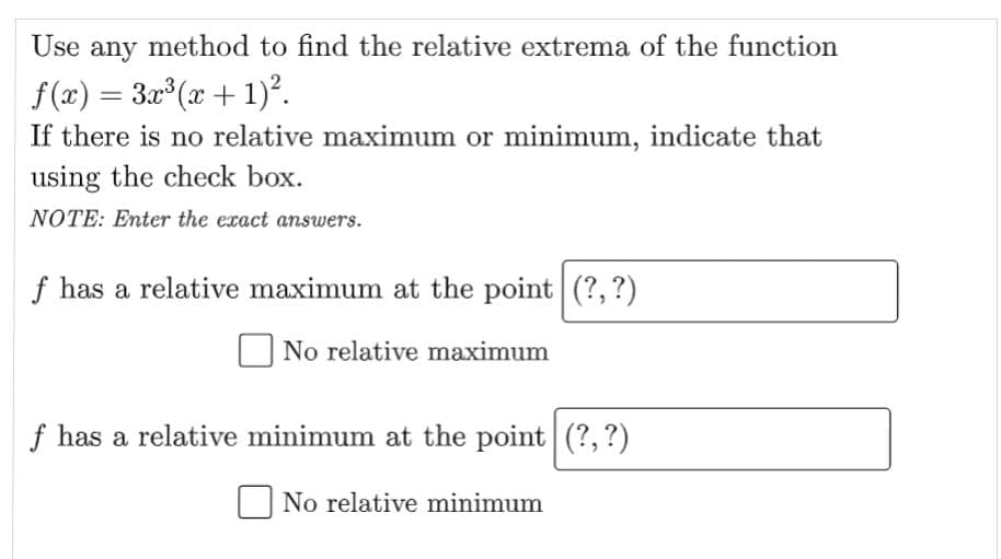 Use any method to find the relative extrema of the function
f(x) = 3x³ (x + 1)².
If there is no relative maximum or minimum, indicate that
using the check box.
NOTE: Enter the exact answers.
f has a relative maximum at the point (?, ?)
No relative maximum
f has a relative minimum at the point (?, ?)
No relative minimum