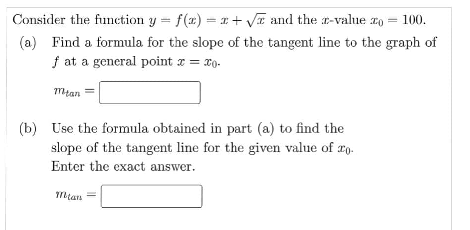 Consider the function y = f(x) = x + √x and the x-value xo = 100.
(a) Find a formula for the slope of the tangent line to the graph of
f at a general point x = xo.
mtan
(b) Use the formula obtained in part (a) to find the
slope of the tangent line for the given value of co.
Enter the exact answer.
mtan