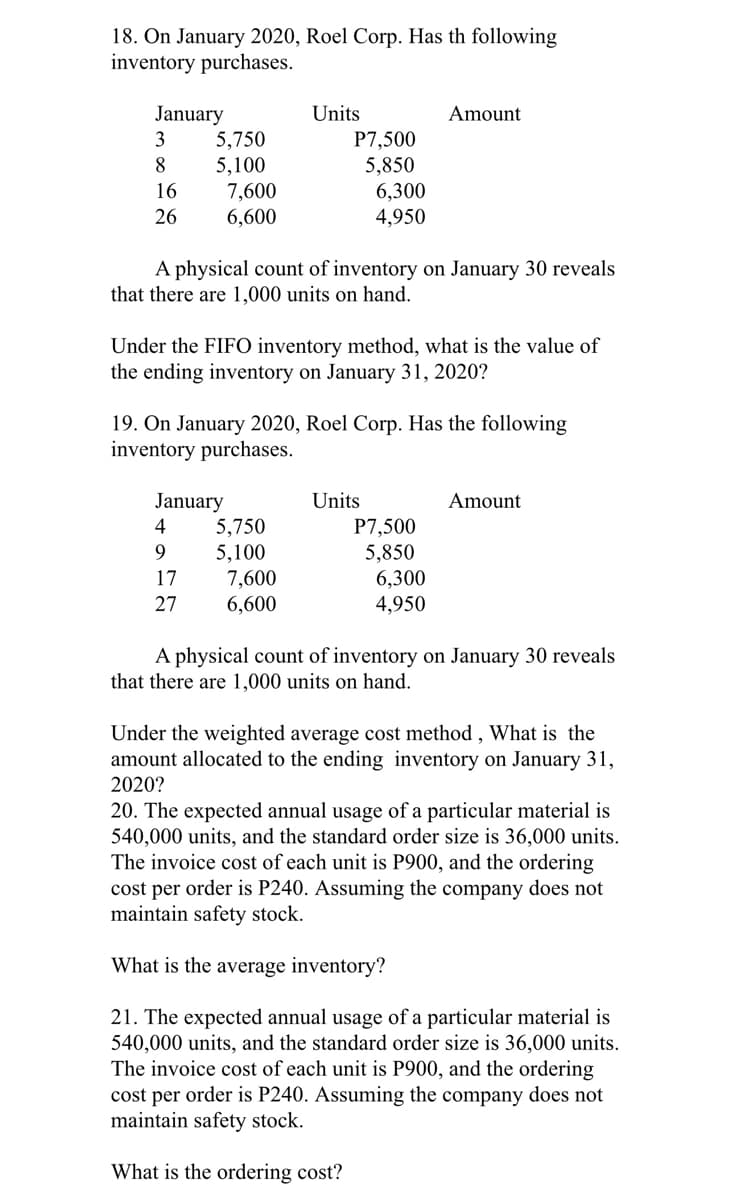 18. On January 2020, Roel Corp. Has th following
inventory purchases.
January
5,750
5,100
7,600
6,600
Units
P7,500
5,850
6,300
4,950
Amount
3
8
16
26
A physical count of inventory on January 30 reveals
that there are 1,000 units on hand.
Under the FIFO inventory method, what is the value of
the ending inventory on January 31, 2020?
19. On January 2020, Roel Corp. Has the following
inventory purchases.
Units
January
5,750
5,100
7,600
6,600
Amount
4
P7,500
9.
5,850
6,300
4,950
17
27
A physical count of inventory on January 30 reveals
that there are 1,000 units on hand.
Under the weighted average cost method , What is the
amount allocated to the ending inventory on January 31,
2020?
20. The expected annual usage of a particular material is
540,000 units, and the standard order size is 36,000 units.
The invoice cost of each unit is P900, and the ordering
cost per order is P240. Assuming the company does not
maintain safety stock.
What is the average inventory?
21. The expected annual usage of a particular material is
540,000 units, and the standard order size is 36,000 units.
The invoice cost of each unit is P900, and the ordering
cost per order is P240. Assuming the company does not
maintain safety stock.
What is the ordering cost?
