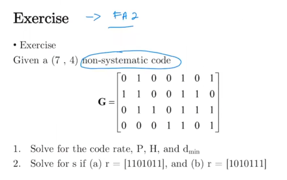 Exercise
-> FA 2
• Exercise
Given a (7 , 4) mon-systematic code
0 1 0 0 1 0 1]
1 1 0 0 1 1 0
G =
0 1 1 0 1 1 1
0 0 0 1 1 0 1
1. Solve for the code rate, P, H, and dmin
2. Solve for s if (a) r = [1101011], and (b) r = [1010111]
%3D
