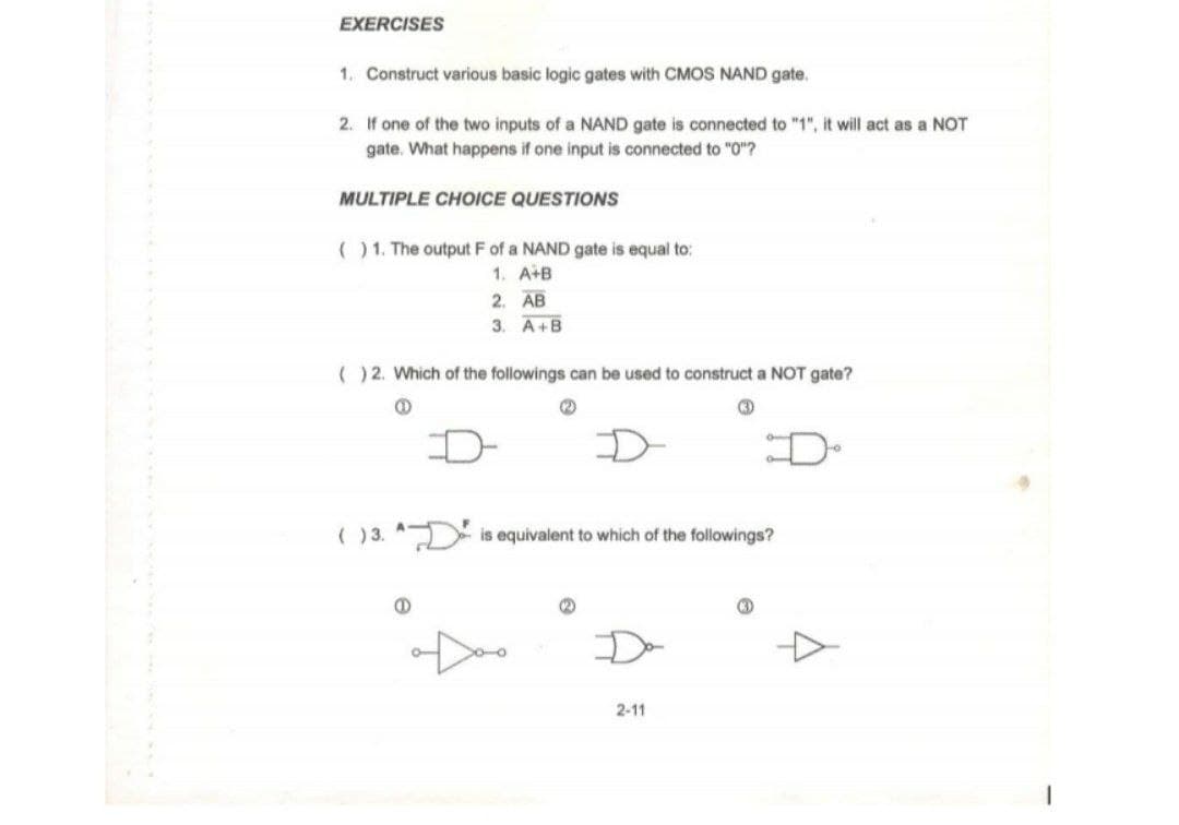 EXERCISES
1. Construct various basic logic gates with CMOS NAND gate.
2. If one of the two inputs of a NAND gate is connected to "1", it will act as a NOT
gate. What happens if one input is connected to "0"?
MULTIPLE CHOICE QUESTIONS
() 1. The output F of a NAND gate is equal to:
1. A+B
2. AB
3. A+B
( ) 2. Which of the followings can be used to construct a NOT gate?
( )3. is equivalent to which of the followings?
2-11
