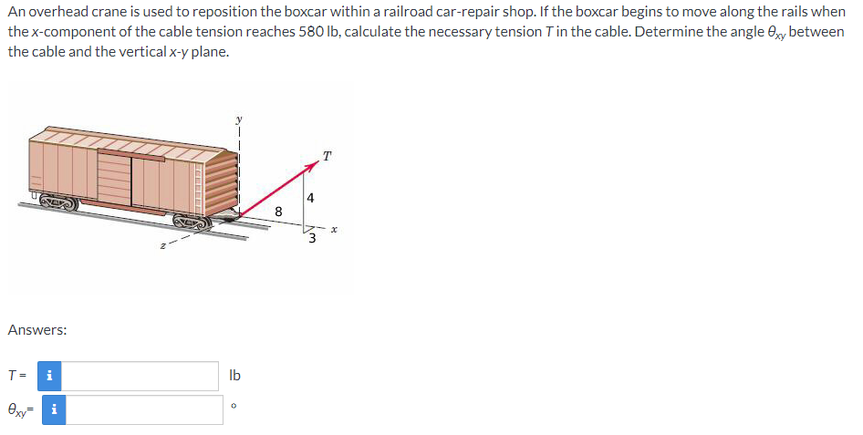 An overhead crane is used to reposition the boxcar within a railroad car-repair shop. If the boxcar begins to move along the rails when
the x-component of the cable tension reaches 580 Ib, calculate the necessary tension Tin the cable. Determine the angle ey between
the cable and the vertical x-y plane.
T
4
8
Answers:
T =
i
Ib
Oxy= i
