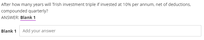 After how many years will Trish investment triple if invested at 10% per annum, net of deductions,
compounded quarterly?
ANSWER: Blank 1
Blank 1
Add your answer
