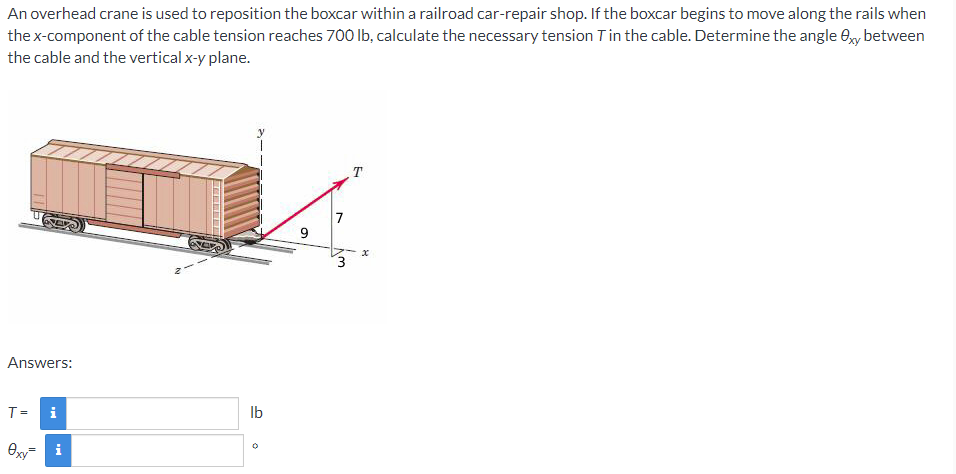 An overhead crane is used to reposition the boxcar within a railroad car-repair shop. If the boxcar begins to move along the rails when
the x-component of the cable tension reaches 700 Ib, calculate the necessary tension Tin the cable. Determine the angle 0y between
the cable and the vertical x-y plane.
7
Answers:
T= i
Ib
i
