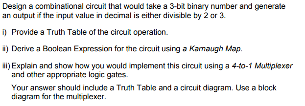 Design a combinational circuit that would take a 3-bit binary number and generate
an output if the input value in decimal is either divisible by 2 or 3.
i) Provide a Truth Table of the circuit operation.
ii) Derive a Boolean Expression for the circuit using a Karnaugh Map.
ii) Explain and show how you would implement this circuit using a 4-to-1 Multiplexer
and other appropriate logic gates.
Your answer should include a Truth Table and a circuit diagram. Use a block
diagram for the multiplexer.
