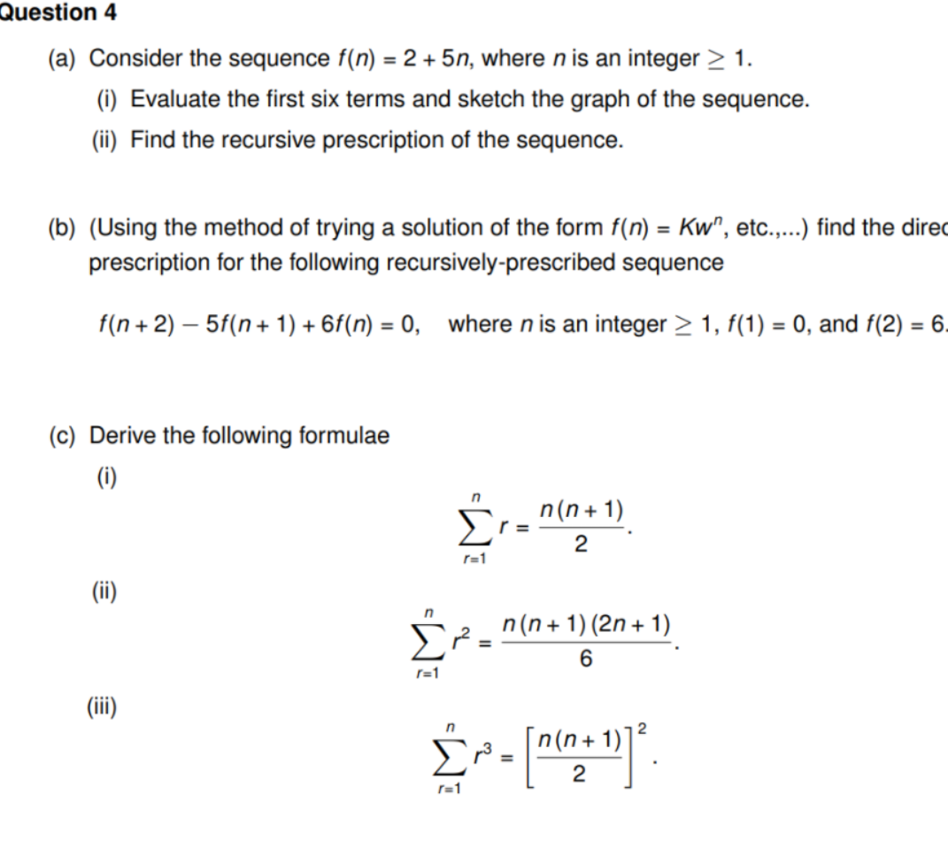 Question 4
(a) Consider the sequence f(n) = 2 +5n, where n is an integer > 1.
(i) Evaluate the first six terms and sketch the graph of the sequence.
(ii) Find the recursive prescription of the sequence.
(b) (Using the method of trying a solution of the form f(n) = Kw", etc...) find the dired
prescription for the following recursively-prescribed sequence
f(n + 2) – 5f(n+ 1) + 6f(n) = 0, where n is an integer > 1, f(1) = 0, and f(2) = 6.
%3D
(c) Derive the following formulae
(i)
Σ
n(n + 1)
r =
2
r=1
(ii)
n
n(n + 1) (2n + 1)
Σ
%3D
6.
r=1
(ii)
2
+ 1)
2
r=1
