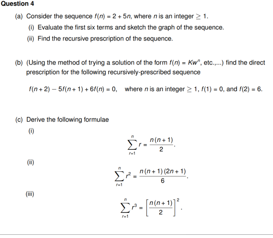 Question 4
(a) Consider the sequence f(n) = 2 + 5n, where n is an integer > 1.
(i) Evaluate the first six terms and sketch the graph of the sequence.
(ii) Find the recursive prescription of the sequence.
(b) (Using the method of trying a solution of the form f(n) = Kw", etc.,...) find the direct
prescription for the following recursively-prescribed sequence
f(n + 2) – 5f(n+ 1) + 6f(n) = 0, where n is an integer > 1, f(1) = 0, and f(2) = 6.
(c) Derive the following formulae
(i)
Σ
n(n + 1)
2
r=1
(ii)
n(n+ 1) (2n + 1)
6
r=1
(iii)
n(n+ 1)
2
II
II
