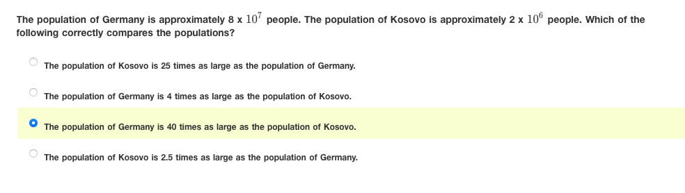 The population of Germany is approximately 8 x 10' people. The population of Kosovo is approximately 2 x 10° people. Which of the
following correctly compares the populations?
The population of Kosovo is 25 times as large as the population of Germany.
The population of Germany is 4 times as large as the population of Kosovo.
The population of Germany is 40 times as large as the population of Kosovo.
The population of Kosovo is 2.5 times as large as the population of Germany.
